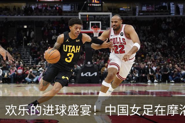 欢乐的进球盛宴！中国女足在摩洛哥大显身手